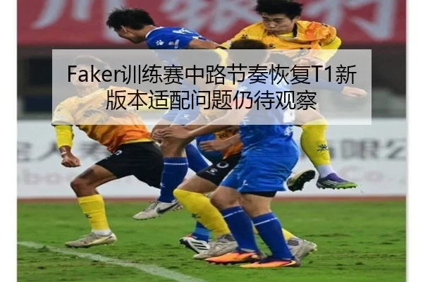 Faker训练赛中路节奏恢复T1新版本适配问题仍待观察
